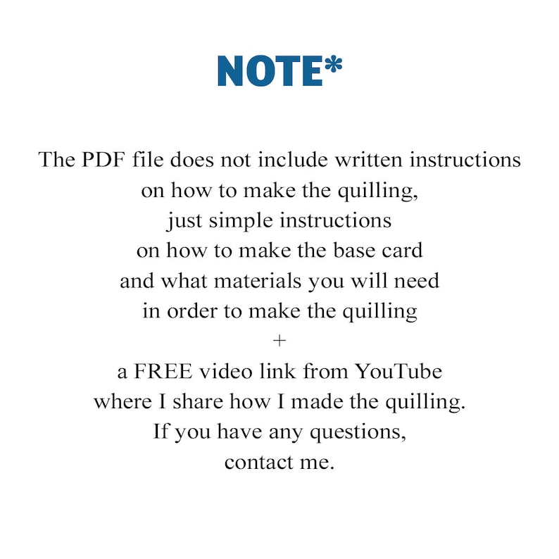 May include: A note explaining that the PDF file does not include written instructions on how to make quilling, but instead provides simple instructions on how to make the base card and what materials are needed. It also mentions a free video link from YouTube where the creator shares how they made the quilling. The note ends with "If you have any questions, contact me."