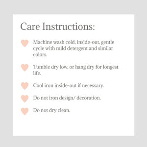May include: Care instructions for a garment: Machine wash cold, inside-out, gentle cycle with mild detergent and similar colors. Tumble dry low, or hang dry for longest life. Cool iron inside-out if necessary. Do not iron design/decoration. Do not dry clean.