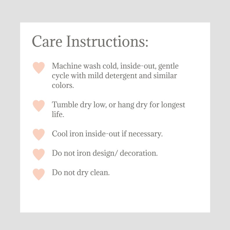May include: Care instructions for a garment: Machine wash cold, inside-out, gentle cycle with mild detergent and similar colors. Tumble dry low, or hang dry for longest life. Cool iron inside-out if necessary. Do not iron design/decoration. Do not dry clean.