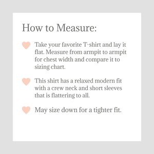 May include: How to Measure: Take your favorite T-shirt and lay it flat. Measure from armpit to armpit for chest width and compare it to the sizing chart. This shirt has a relaxed modern fit with a crew neck and short sleeves that is flattering to all. May size down for a tighter fit.