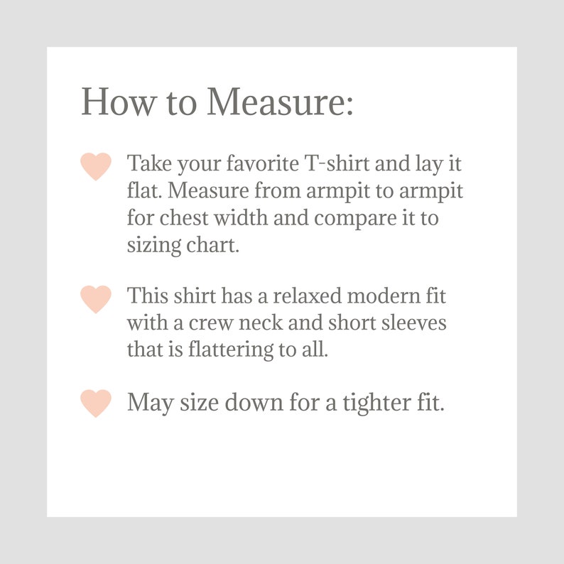 May include: How to Measure: Take your favorite T-shirt and lay it flat. Measure from armpit to armpit for chest width and compare it to the sizing chart. This shirt has a relaxed modern fit with a crew neck and short sleeves that is flattering to all. May size down for a tighter fit.