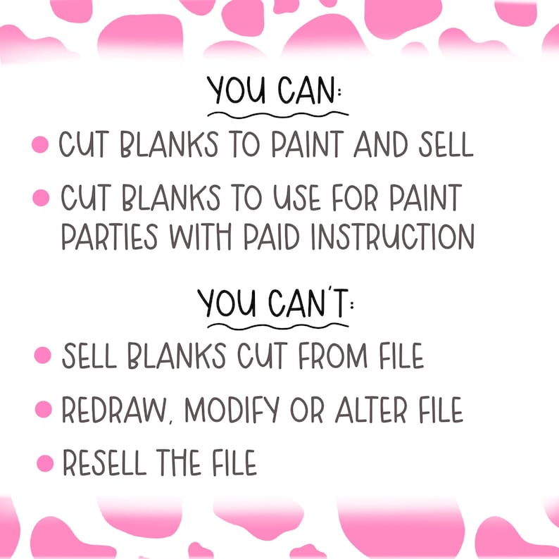 May include: A pink and white cow print background with a list of what you can and can't do with a digital file. You can cut blanks to paint and sell or use for paint parties with paid instruction. You can't sell blanks cut from the file, redraw, modify or alter the file, or resell the file.