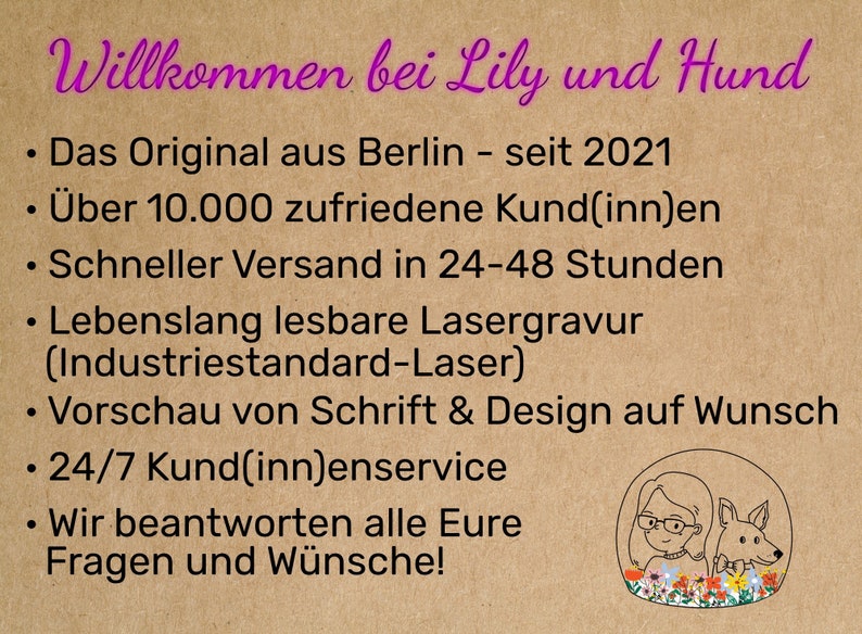 May include: A brown background with pink text that reads "Willkommen bei Lily und Hund". The text below lists the following: "Das Original aus Berlin - seit 2021", "&Uuml;ber 10.000 zufriedene Kund(inn)en", "Schneller Versand in 24-48 Stunden", "Lebenslang lesbare Lasergravur (Industriestandard-Laser)", "Vorschau von Schrift & Design auf Wunsch", "24/7 Kund(inn)enservice", "Wir beantworten alle Eure Fragen und W&uuml;nsche!" An illustration of a woman with glasses and a dog is in the bottom right corner.
