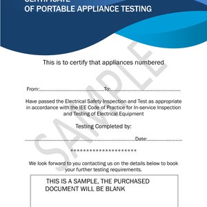 May include: A blue and white certificate with the text "CERTIFICATE OF PORTABLE APPLIANCE TESTING" at the top. The text "This is to certify that appliances numbered" is in the middle of the certificate. The text "From:" and "To:" are at the bottom of the certificate. The text "Have passed the Electrical Safety Inspection and Test as appropriate in accordance with the IEE Code of Practice for In-service Inspection and Testing of Electrical Equipment" is below the "To:" line. The text "Testing Completed by:" and "Date:" are below the previous text. The text "We look forward to you contacting us on the details below to book your further testing requirements." is below the "Date:" line. The text "THIS IS A SAMPLE, THE PURCHASED DOCUMENT WILL BE BLANK" is in a box at the bottom of the certificate.