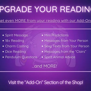 May include: Purple and white graphic with the text "Upgrade Your Reading!" and a list of add-on services for a psychic reading, including "Spirit Message", "18+ Reading", "Charm Casting", "Dice Reading", "Pendulum Questions", "Mini Predictions", "Messages from Your Person", "Sexy Texts from Your Person", "Messages from the "Clairs"", and "Spirit Animal Advice". The graphic also includes the text "...and MORE!" and "Visit the "Add-On" Section of the Shop!"