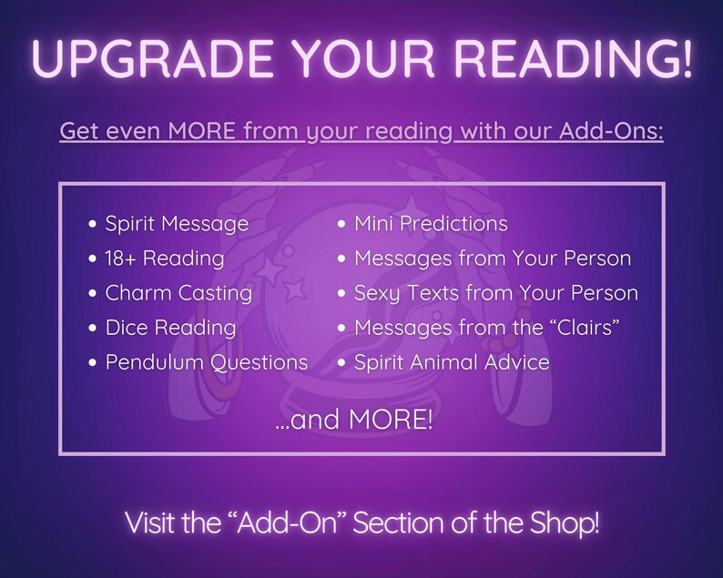 May include: Purple and white graphic with the text "Upgrade Your Reading!" and a list of add-on services for a psychic reading, including "Spirit Message", "18+ Reading", "Charm Casting", "Dice Reading", "Pendulum Questions", "Mini Predictions", "Messages from Your Person", "Sexy Texts from Your Person", "Messages from the "Clairs"", and "Spirit Animal Advice". The graphic also includes the text "...and MORE!" and "Visit the "Add-On" Section of the Shop!"