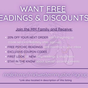 May include: A purple and white graphic with the text "WANT FREE READINGS & DISCOUNTS?" and "Join the MM Family and Receive:" followed by a list of benefits including discounts, free psychic readings, exclusive coupon codes, first look at new Etsy readings and shop items, and staying in the know about special upcoming events. The graphic also includes the text "mailchi.mp/midwesternmystics/signup" and "*Link also located in description of this listing".