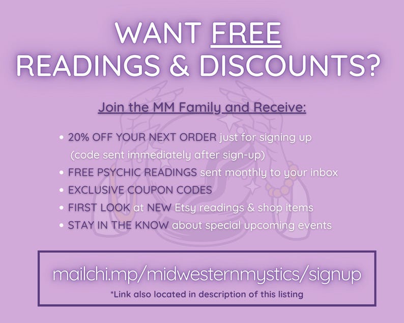 May include: A purple and white graphic with the text "WANT FREE READINGS & DISCOUNTS?" and "Join the MM Family and Receive:" followed by a list of benefits including discounts, free psychic readings, exclusive coupon codes, first look at new Etsy readings and shop items, and staying in the know about special upcoming events. The graphic also includes the text "mailchi.mp/midwesternmystics/signup" and "*Link also located in description of this listing".