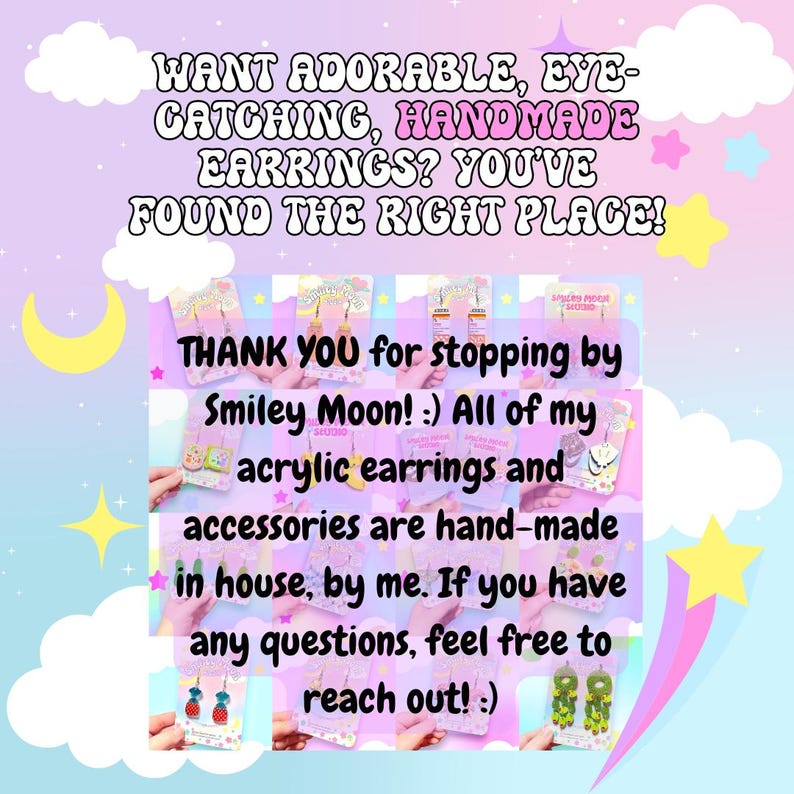 May include: A pastel-colored graphic with text promoting handmade acrylic earrings. The text reads: "WANT ADORABLE, EYE-CATCHING, HANDMADE EARRINGS? YOU'VE FOUND THE RIGHT PLACE!" and "THANK YOU for stopping by Smiley Moon!" The image includes decorative stars and clouds.