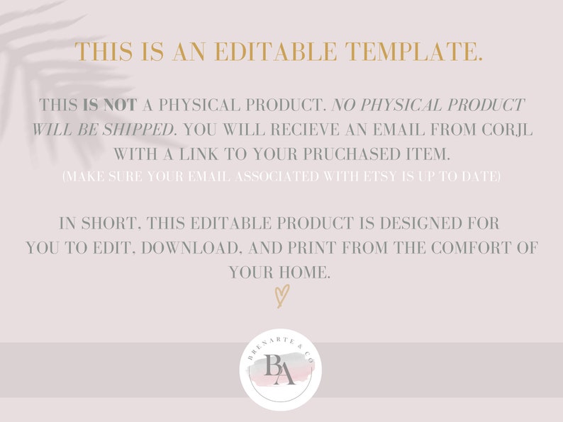 May include: Text overlay on a light pink background with a leaf pattern. The text reads: "This is an editable template. This is not a physical product. No physical product will be shipped. You will receive an email from Corjl with a link to your purchased item. (Make sure your email associated with Etsy is up to date) In short, this editable product is designed for you to edit, download, and print from the comfort of your home." A pink watercolor heart is at the bottom of the text. A logo with the letters "BA" in a circle is at the bottom right corner.