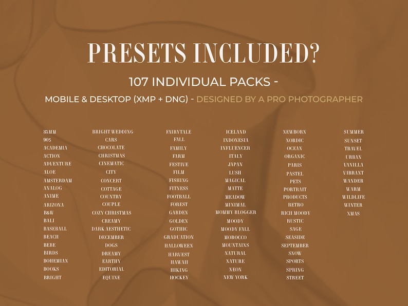 May include: A brown digital graphic featuring the text PRESETS INCLUDED? 107 INDIVIDUAL PACKS - MOBILE & DESKTOP (XMP + DNG) - DESIGNED BY A PRO PHOTOGRAPHER. Below this, a list of 107 words including 35MM, BRIGHT WEDDING, FAIRYTALE, ICELAND, and WINTER.