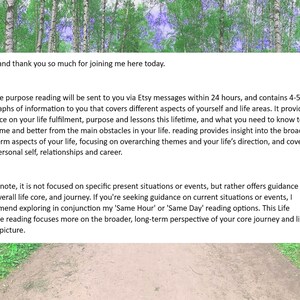 May include: Text on a white background with a green forest background. The text reads: "Hello, and thank you so much for joining me here today. Your life purpose reading will be sent to you via Etsy messages within 24 hours, and contains 4-5 paragraphs of information to you that covers different aspects of yourself and life areas. It provides guidance on your life fulfillment, purpose and lessons this lifetime, and what you need to know to overcome and better from the main obstacles in your life. reading provides insight into the broader, long-term aspects of your life, focusing on overarching themes and your life's direction, and covers your personal self, relationships and career. Please note, it is not focused on specific present situations or events, but rather offers guidance on your overall life core, and journey. If you're seeking guidance on current situations or events, I recommend exploring in conjunction my 'Same Hour' or 'Same Day' reading options. This Life Purpose reading focuses more on the broader, long-term perspective of your core journey and life's bigger picture."