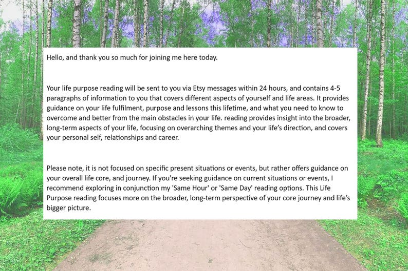 May include: Text on a white background with a green forest background. The text reads: "Hello, and thank you so much for joining me here today. Your life purpose reading will be sent to you via Etsy messages within 24 hours, and contains 4-5 paragraphs of information to you that covers different aspects of yourself and life areas. It provides guidance on your life fulfillment, purpose and lessons this lifetime, and what you need to know to overcome and better from the main obstacles in your life. reading provides insight into the broader, long-term aspects of your life, focusing on overarching themes and your life's direction, and covers your personal self, relationships and career. Please note, it is not focused on specific present situations or events, but rather offers guidance on your overall life core, and journey. If you're seeking guidance on current situations or events, I recommend exploring in conjunction my 'Same Hour' or 'Same Day' reading options. This Life Purpose reading focuses more on the broader, long-term perspective of your core journey and life's bigger picture."