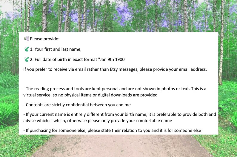 May include: A white text box with black text on a green and white background. The text reads: "Please provide: 1. Your first and last name, 2. Full date of birth in exact format "Jan 9th 1900" If you prefer to receive via email rather than Etsy messages, please provide your email address. - The reading process and tools are kept personal and are not shown in photos or text. This is a virtual service, so no physical items or digital downloads are provided - Contents are strictly confidential between you and me - If your current name is entirely different from your birth name, it is preferable to provide both and advise which is which, otherwise please only provide your comfortable name - If purchasing for someone else, please state their relation to you and it is for someone else"