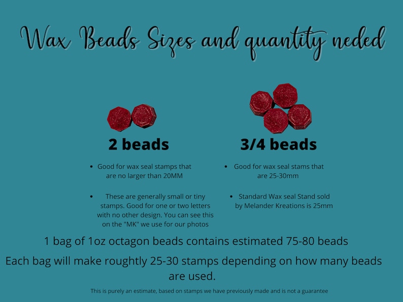 May include: A chart showing the size of wax beads needed for different sized wax seal stamps. The chart shows two sizes of beads, 2 beads and 3/4 beads. The chart also includes information about the size of the wax seal stamps that each size of bead is good for. The chart also includes information about the size of the wax seal stand that is sold by Melander Kreations. The chart states that 1 bag of 1 oz octagon beads contains estimated 75-80 beads and each bag will make roughly 25-30 stamps depending on how many beads are used.