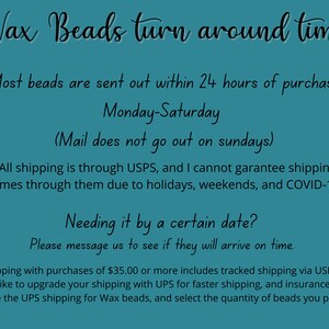 May include: Text on a teal background about wax bead shipping times. Most beads are sent out within 24 hours of purchase, Monday-Saturday. Mail does not go out on Sundays. All shipping is through USPS, and the seller cannot guarantee shipping times due to holidays, weekends, and COVID-19. Free shipping with purchases of $35.00 or more includes tracked shipping via USPS. If you would like to upgrade your shipping with UPS for faster shipping and insurance, please purchase the UPS shipping for wax beads and select the quantity of beads you purchased.