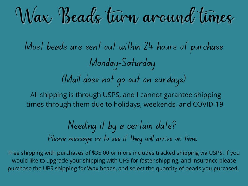 May include: Text on a teal background about wax bead shipping times. Most beads are sent out within 24 hours of purchase, Monday-Saturday. Mail does not go out on Sundays. All shipping is through USPS, and the seller cannot guarantee shipping times due to holidays, weekends, and COVID-19. Free shipping with purchases of $35.00 or more includes tracked shipping via USPS. If you would like to upgrade your shipping with UPS for faster shipping and insurance, please purchase the UPS shipping for wax beads and select the quantity of beads you purchased.