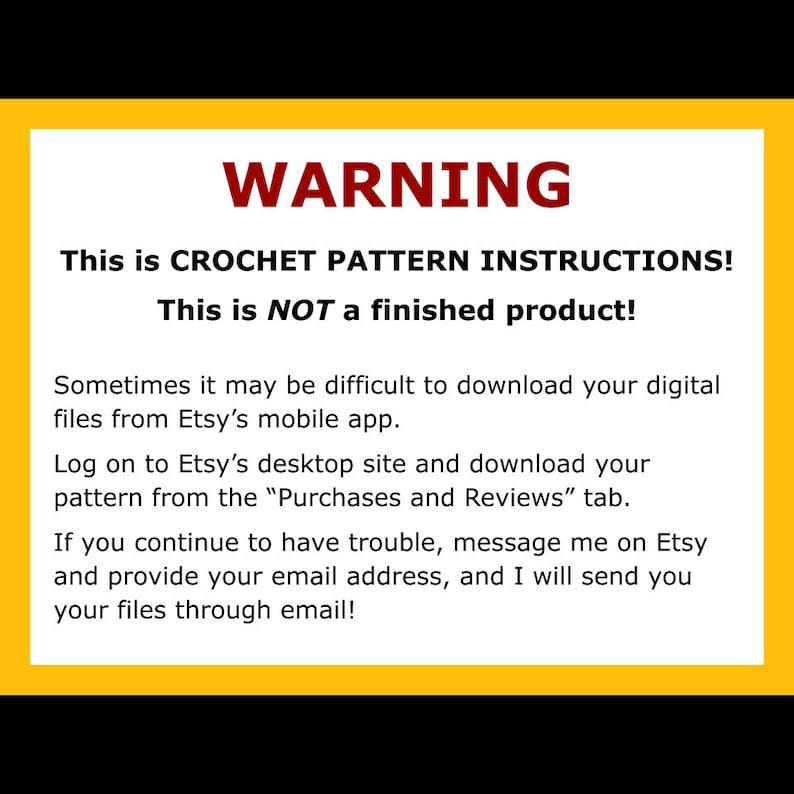 May include: A yellow warning sign with black text. The text reads: "WARNING This is CROCHET PATTERN INSTRUCTIONS! This is NOT a finished product! Sometimes it may be difficult to download your digital files from Etsy's mobile app. Log on to Etsy's desktop site and download your pattern from the "Purchases and Reviews" tab. If you continue to have trouble, message me on Etsy and provide your email address, and I will send you your files through email!"