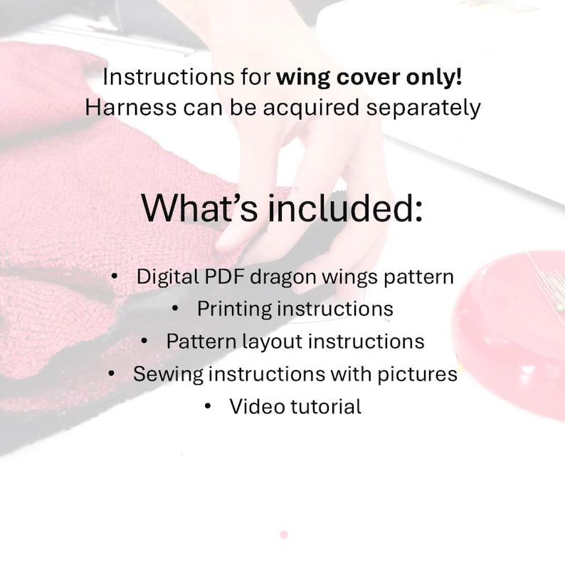 May include: Instructions for a dragon wing cover sewing pattern. The pattern includes a digital PDF, printing instructions, pattern layout instructions, sewing instructions with pictures, and a video tutorial.