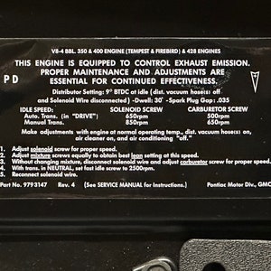May include: Black and white sticker with instructions for adjusting the engine on a Pontiac Tempest, Firebird, or GMC vehicle. The sticker includes the text "V8-4 BBL 350 & 400 ENGINE (TEMPEST & FIREBIRD) & 428 ENGINES", "THIS ENGINE IS EQUIPPED TO CONTROL EXHAUST EMISSION", "PROPER MAINTENANCE AND ADJUSTMENTS ARE ESSENTIAL FOR CONTINUED EFFECTIVENESS", "Distributor Setting: 9° BTDC at idle (dist. vacuum hose(s) off and Solenoid Wire disconnected) -Dwell: 30° -Spark Plug Gap: .035", "IDLE SPEED: Auto. Trans. (in "DRIVE") Manual Trans.", "SOLENOID SCREW 650rpm 850rpm", "CARBURETOR SCREW 500rpm 650rpm", "Make adjustments with engine at normal operating temp., dist, vacuum hose(s) on, air cleaner on, and air conditioning "off."", "1. Adjust solenoid screw for proper speed.", "2. Adjust mixture screws equally to obtain best lean setting at this speed.", "3. Without changing mixture, disconnect solenoid wire and adjust carburetor screw for proper speed.", "4. With trans. in NEUTRAL, set fast idle screw to 2500rpm.", "5. Reconnect solenoid wire.", "Part No. 9793147 Rev. 4 (See SERVICE MANUAL for Instructions.)", "Pontiac Motor Div., GMC".