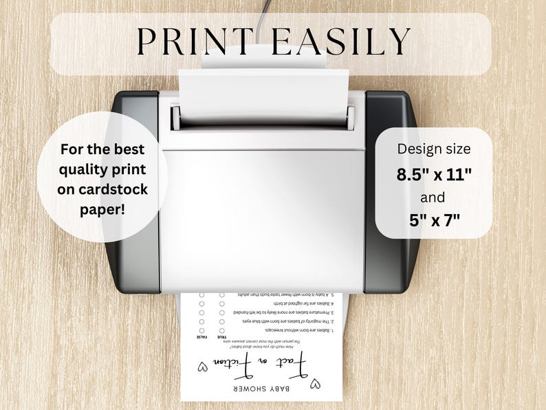 May include: A black and white printer with a white sheet of paper in the tray. The paper has a printable design for a baby shower game called "Fact or Fiction". The text "PRINT EASILY" is at the top of the image. The text "For the best quality print on cardstock paper!" is on the left side of the image. The text "Design size 8.5" x 11" and 5" x 7" is on the right side of the image.