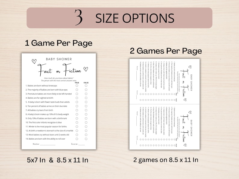May include: A printable baby shower game called "Fact or Fiction" with 14 questions about babies. The game is available in two sizes: 5x7 inches and 8.5x11 inches. The game can also be printed with two games per page on an 8.5x11 inch sheet.