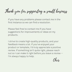 May include: A light green card with black text that reads: Thank you for supporting a small business. If you have any problems please contact me in the first instance so we can find a resolution. Please feel free to contact me if you have suggestions for improvements or ideas on my products. I strive to create high-quality products, and your feedback means a lot. If you&rsquo;ve enjoyed your product or template, I&rsquo;d truly appreciate a positive review. If something isn&rsquo;t quite right, please reach out so I can make it right before you leave a review &mdash; I&rsquo;m always happy to help. Chris.