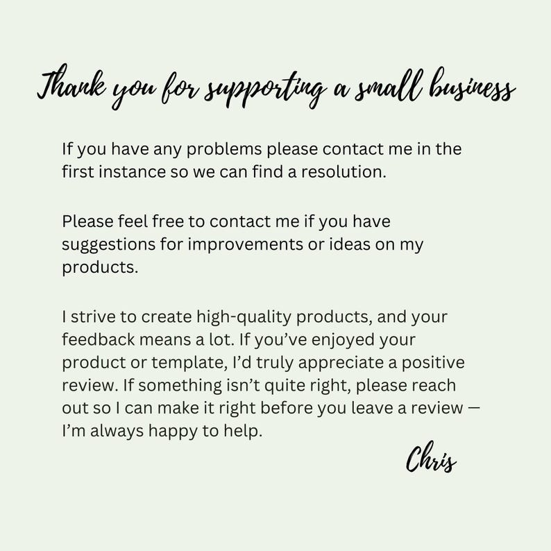 May include: A light green card with black text that reads: Thank you for supporting a small business. If you have any problems please contact me in the first instance so we can find a resolution. Please feel free to contact me if you have suggestions for improvements or ideas on my products. I strive to create high-quality products, and your feedback means a lot. If you&rsquo;ve enjoyed your product or template, I&rsquo;d truly appreciate a positive review. If something isn&rsquo;t quite right, please reach out so I can make it right before you leave a review &mdash; I&rsquo;m always happy to help. Chris.