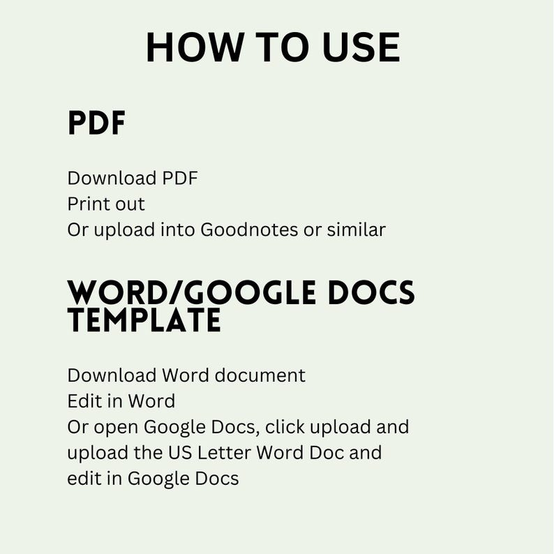 May include: An instructional graphic with black text on a light background. The header reads HOW TO USE. It lists PDF instructions: Download PDF, Print out, Or upload into Goodnotes or similar. It lists WORD/GOOGLE DOCS TEMPLATE instructions: Download Word document, Edit in Word, Or open Google Docs, click upload and upload the US Letter Word Doc and edit in Google Docs.