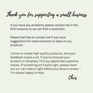 May include: A light green informational card with black text that reads: Thank you for supporting a small business. If you have any problems please contact me in the first instance so we can find a resolution. Please feel free to contact me if you have suggestions for improvements or ideas on my products. I strive to create high-quality products, and your feedback means a lot. If you&rsquo;ve enjoyed your product or template, I&rsquo;d truly appreciate a positive review. If something isn&rsquo;t quite right, please reach out so I can make it right before you leave a review &mdash; I&rsquo;m always happy to help. Chris.
