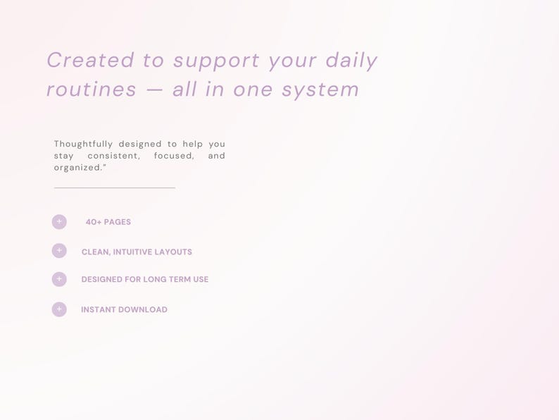 May include: A digital document with light purple text on a pale background. It reads: Created to support your daily routines &mdash; all in one system. Thoughtfully designed to help you stay consistent, focused, and organized. Features include 40+ pages, clean, intuitive layouts, designed for long term use, and instant download.