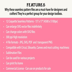 May include: A pink background with white text listing features of 12 Coquette Seamless Patterns. The patterns are 15 inches by 17 inches and 4500 pixels by 5100 pixels. The features include: can enlarge SVG vector files indefinitely, can change colors with SVG files, 300 ppi high resolution, 4 file formats - JPG, SVG, PDF and transparent PNG, compatible with Cricut, Silhouette, Cameo and most cutting machines, sublimation files, can be used for various projects, can print from home, and commercial license - can use on products for sale.