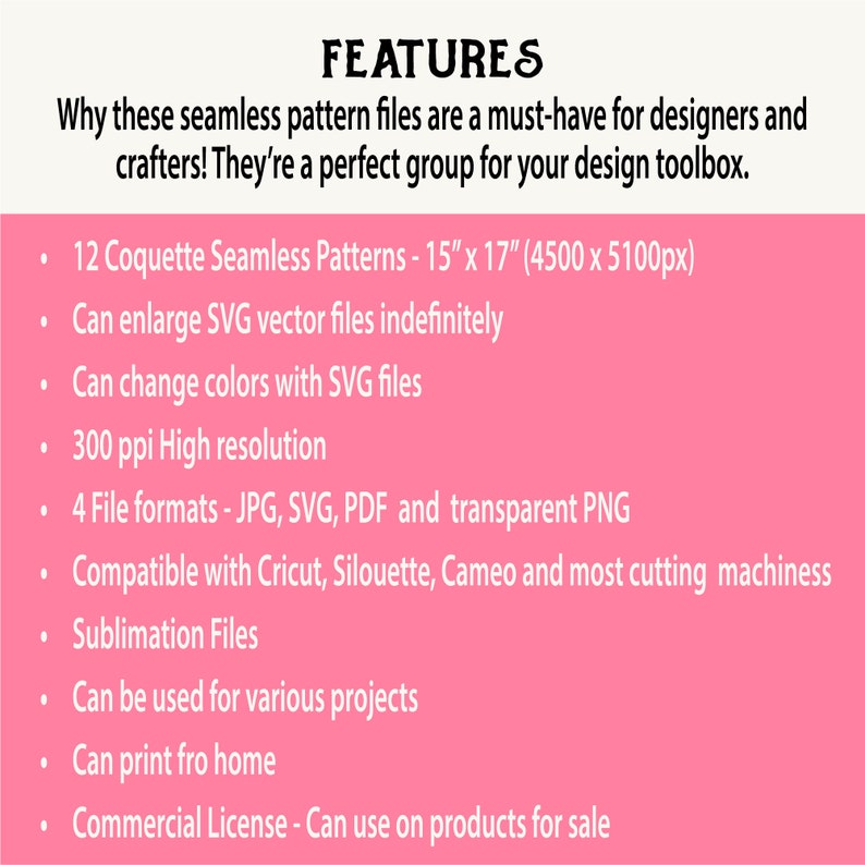 May include: A pink background with white text listing features of 12 Coquette Seamless Patterns. The patterns are 15 inches by 17 inches and 4500 pixels by 5100 pixels. The features include: can enlarge SVG vector files indefinitely, can change colors with SVG files, 300 ppi high resolution, 4 file formats - JPG, SVG, PDF and transparent PNG, compatible with Cricut, Silhouette, Cameo and most cutting machines, sublimation files, can be used for various projects, can print from home, and commercial license - can use on products for sale.