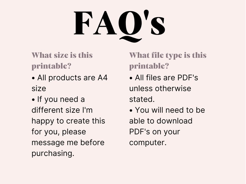 May include: FAQ's about printable files. All products are A4 size, but you can request a different size. All files are PDFs unless otherwise stated. You will need to be able to download PDFs on your computer.