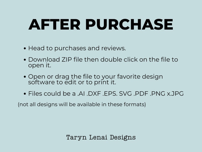 May include: Text on a light blue background with the heading "AFTER PURCHASE" followed by a list of instructions for downloading and opening digital files. The text includes file types such as .AI, .DXF, .EPS, .SVG, .PDF, .PNG, and .JPG. The text also includes the phrase "Taryn Lenai Designs".