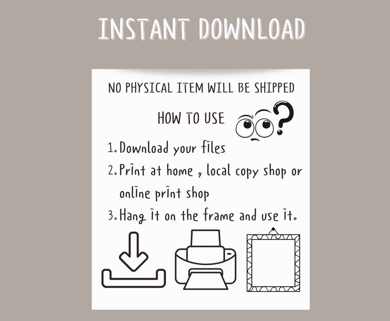 May include: Black and white illustration showing how to download, print, and frame a digital file. The text reads "INSTANT DOWNLOAD", "NO PHYSICAL ITEM WILL BE SHIPPED", "HOW TO USE", "1. Download your files", "2. Print at home, local copy shop or online print shop", "3. Hang it on the frame and use it."
