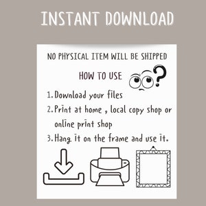May include: Black and white illustration showing how to download, print, and frame a digital file. The text reads "INSTANT DOWNLOAD", "NO PHYSICAL ITEM WILL BE SHIPPED", "HOW TO USE", "1. Download your files", "2. Print at home, local copy shop or online print shop", "3. Hang it on the frame and use it."
