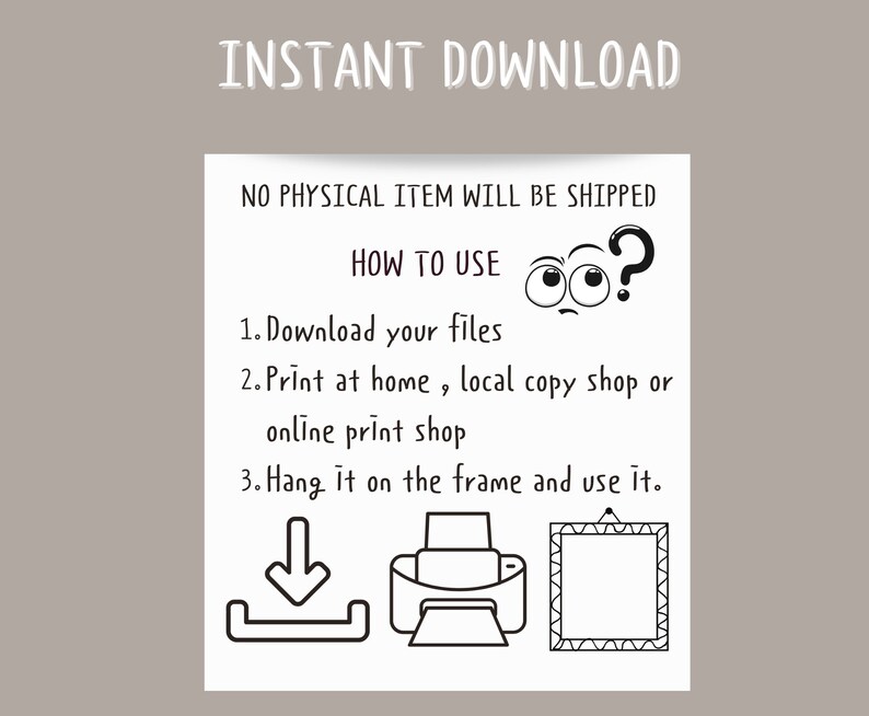 May include: Black and white illustration showing how to download, print, and frame a digital file. The text reads "INSTANT DOWNLOAD", "NO PHYSICAL ITEM WILL BE SHIPPED", "HOW TO USE", "1. Download your files", "2. Print at home, local copy shop or online print shop", "3. Hang it on the frame and use it."