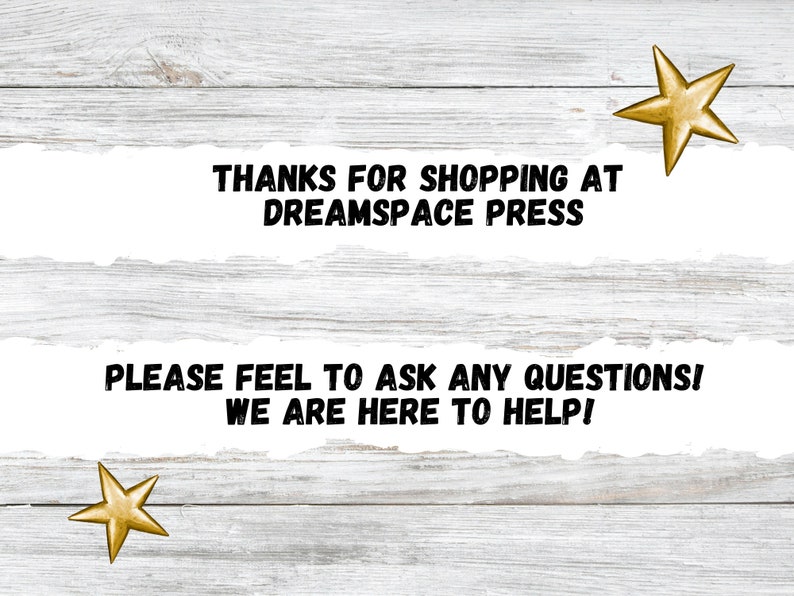 May include: White wood background with a torn white paper banner with black text that reads "THANKS FOR SHOPPING AT DREAMSPACE PRESS" and a second torn white paper banner with black text that reads "PLEASE FEEL TO ASK ANY QUESTIONS! WE ARE HERE TO HELP!" with two gold stars on the top and bottom of the image.