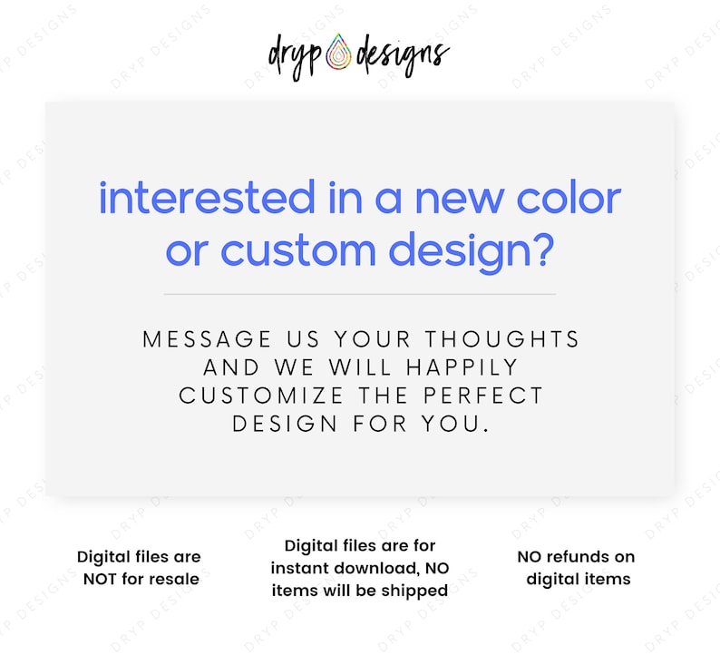 May include: Text graphic with the words "interested in a new color or custom design?" and "Message us your thoughts and we will happily customize the perfect design for you."  Below the text are three lines of text: "Digital files are NOT for resale", "Digital files are for instant download, NO items will be shipped", and "NO refunds on digital items".