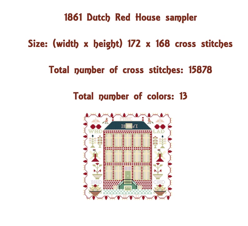 May include: A cross stitch sampler depicting a red brick house with a green roof and white trim. The house has 1861 stitched above the door. The sampler is surrounded by a border of flowers and birds. The text "1861 Dutch Red House sampler" is above the image. The text "Size: (width x height) 172 x 168 cross stitches" is below the image. The text "Total number of cross stitches: 15878" is below the size text. The text "Total number of colors: 13" is below the total number of cross stitches text.