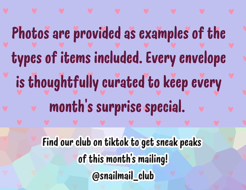 May include: A light purple background with small pink hearts features dark purple text: Photos are provided as examples of the types of items included. Every envelope is thoughtfully curated to keep every month's surprise special. Find our club on tiktok to get sneak peaks of this month's mailing! @snailmail_club