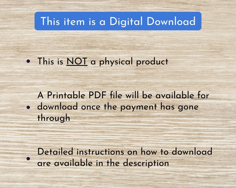 May include: Text on a woodgrain background that reads "This item is a Digital Download."  The text continues with bullet points: "This is NOT a physical product."  "A Printable PDF file will be available for download once the payment has gone through."  "Detailed instructions on how to download are available in the description."