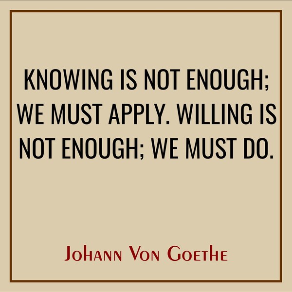 Knowing is not enough; we must apply. willing is not enough; we must do. Johann Von Goethe