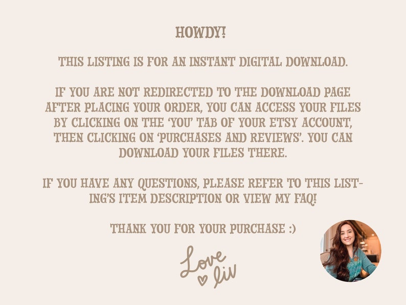 May include: Text on a beige background with the words "HOWDY!" and "THIS LISTING IS FOR AN INSTANT DIGITAL DOWNLOAD."  The text continues with instructions on how to access digital downloads after purchase. The text ends with "THANK YOU FOR YOUR PURCHASE :) Love liv". A photo of a woman with long brown hair is in the bottom right corner.