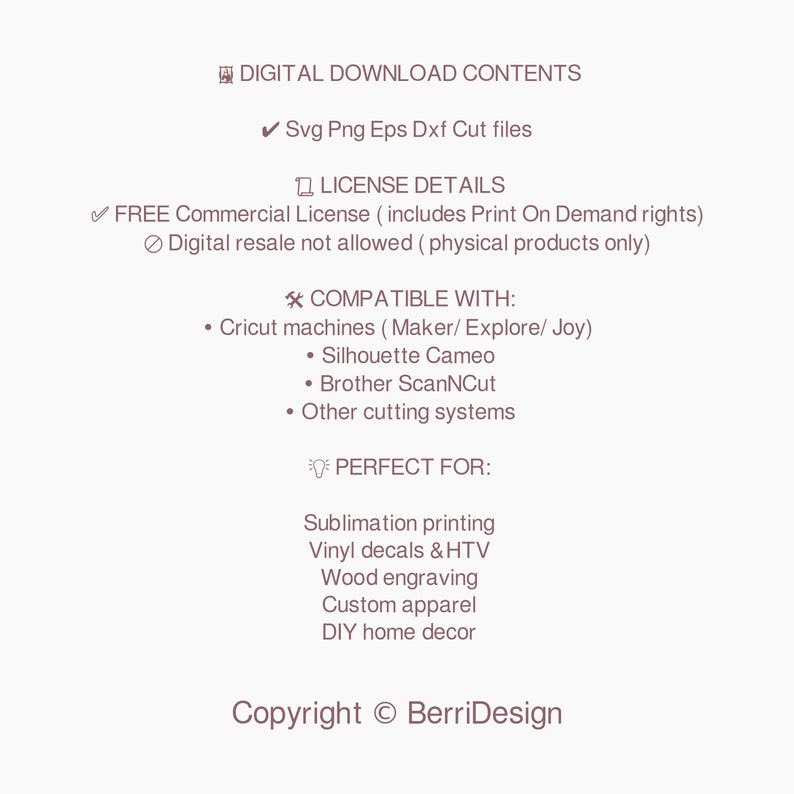 May include: Digital download contents for SVG, PNG, EPS, and DXF cut files.  Free commercial license includes Print On Demand rights. Digital resale is not allowed. Compatible with Cricut machines, Silhouette Cameo, Brother ScanNCut, and other cutting systems. Perfect for sublimation printing, vinyl decals, HTV, wood engraving, custom apparel, and DIY home decor. Copyright BerriDesign.