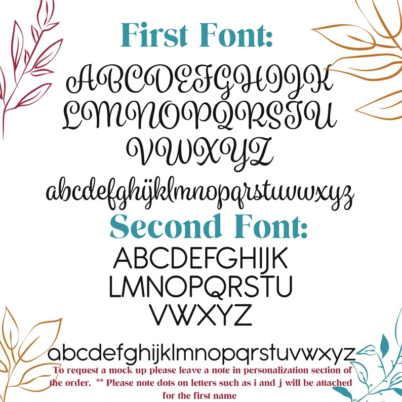 May include: Two different fonts are displayed in black on a white background. The first font is a cursive script with a decorative flourish. The second font is a simple, blocky font. Both fonts include the alphabet in uppercase and lowercase letters. The text "To request a mock up please leave a note in personalization section of the order. Please note dots on letters such as i and j will be attached for the first name" is also included.