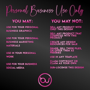May include: Pink text on a black background outlines the terms of use for a design. The text reads "Personal Business Use Only" and lists what is allowed and not allowed for the design. The text "YOU MAY" lists the allowed uses and the text "YOU MAY NOT" lists the prohibited uses. The text includes the following: "Use for your personal business graphics", "Use for your personal business marketing materials", "Use in your personal work", "Use for your business social media", "Sell any product with only this design", "Sell any product that competes with this product", "Create any design resources for sale", "Share, sell these files, or offer them as freebies", "Use in any template", "Claim copyright or claim as your own", "Sub-license this design".