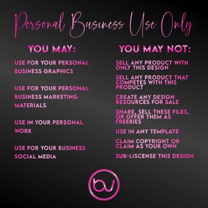 May include: Pink text on a black background outlines the terms of use for a design. The text reads "Personal Business Use Only" and lists what is allowed and not allowed for the design. The text "YOU MAY" lists the allowed uses and the text "YOU MAY NOT" lists the prohibited uses. The text includes the following: "Use for your personal business graphics", "Use for your personal business marketing materials", "Use in your personal work", "Use for your business social media", "Sell any product with only this design", "Sell any product that competes with this product", "Create any design resources for sale", "Share, sell these files, or offer them as freebies", "Use in any template", "Claim copyright or claim as your own", "Sub-license this design".