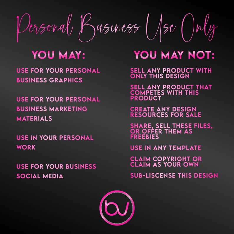 May include: Pink text on a black background outlines the terms of use for a design. The text reads "Personal Business Use Only" and lists what is allowed and not allowed for the design. The text "YOU MAY" lists the allowed uses and the text "YOU MAY NOT" lists the prohibited uses. The text includes the following: "Use for your personal business graphics", "Use for your personal business marketing materials", "Use in your personal work", "Use for your business social media", "Sell any product with only this design", "Sell any product that competes with this product", "Create any design resources for sale", "Share, sell these files, or offer them as freebies", "Use in any template", "Claim copyright or claim as your own", "Sub-license this design".